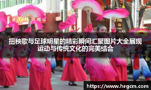 扭秧歌与足球明星的精彩瞬间汇聚图片大全展现运动与传统文化的完美结合